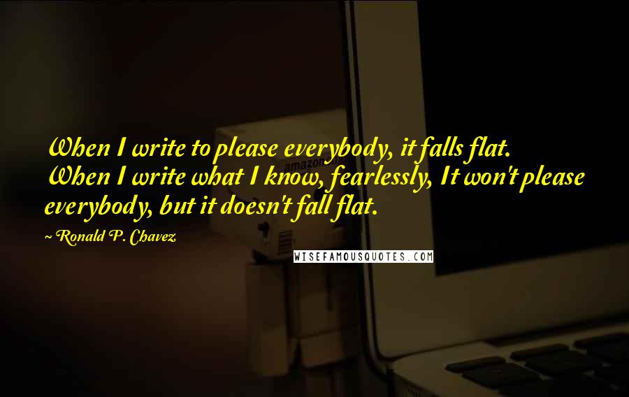 Ronald P. Chavez Quotes: When I write to please everybody, it falls flat. When I write what I know, fearlessly, It won't please everybody, but it doesn't fall flat.