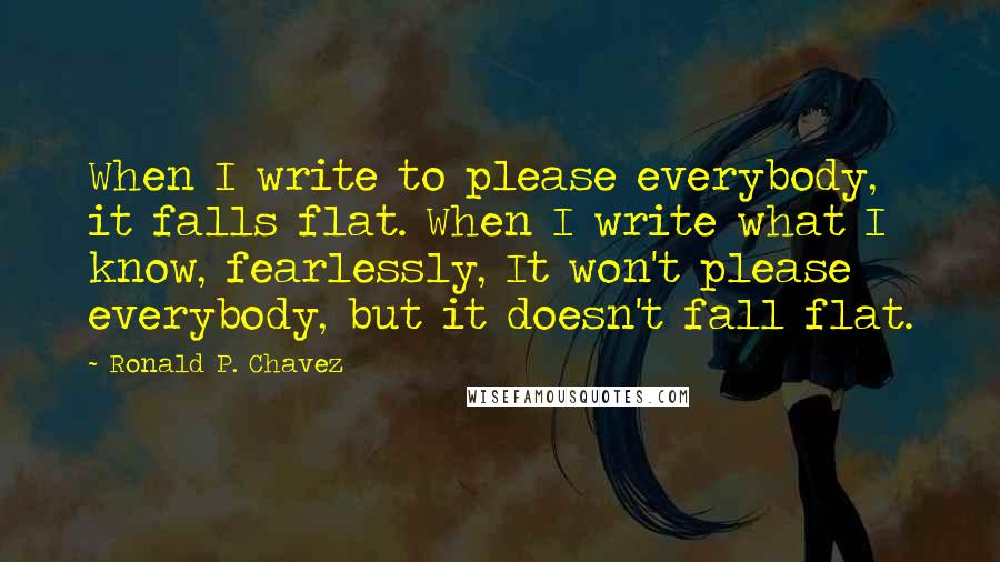 Ronald P. Chavez Quotes: When I write to please everybody, it falls flat. When I write what I know, fearlessly, It won't please everybody, but it doesn't fall flat.