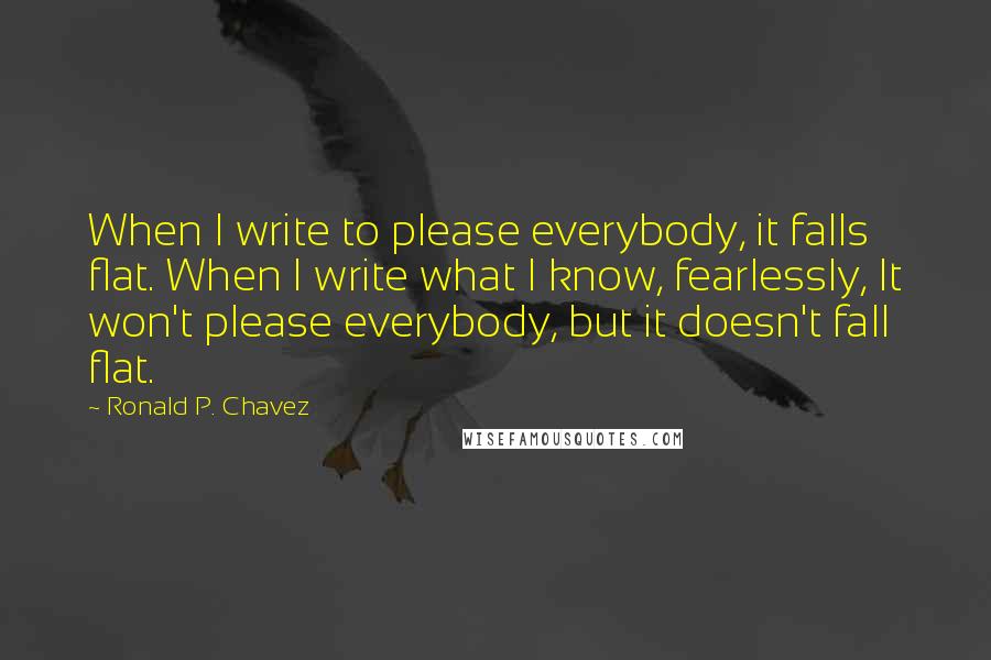 Ronald P. Chavez Quotes: When I write to please everybody, it falls flat. When I write what I know, fearlessly, It won't please everybody, but it doesn't fall flat.