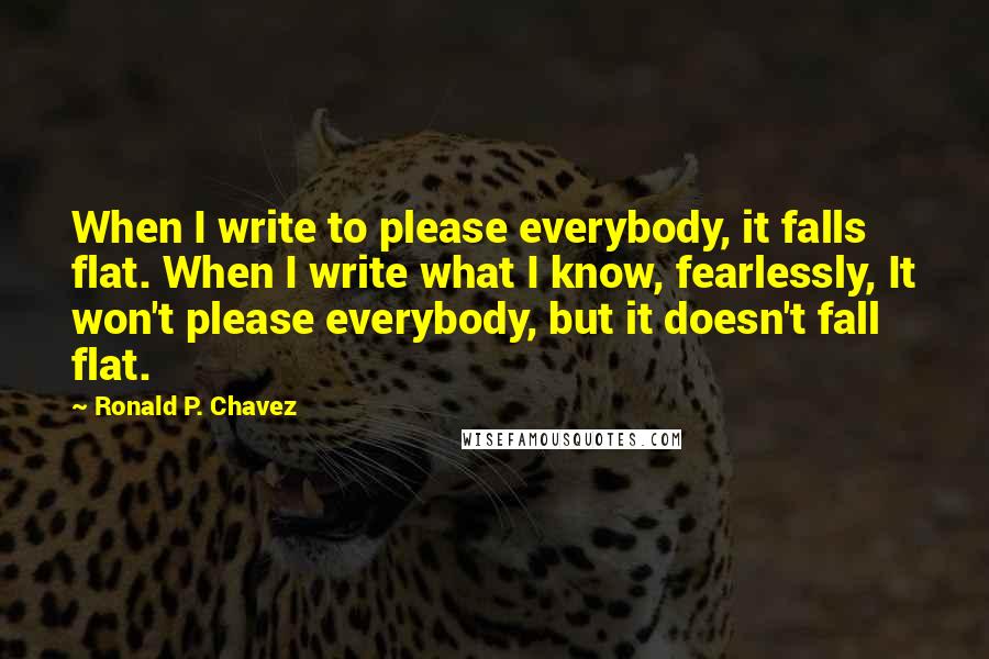 Ronald P. Chavez Quotes: When I write to please everybody, it falls flat. When I write what I know, fearlessly, It won't please everybody, but it doesn't fall flat.