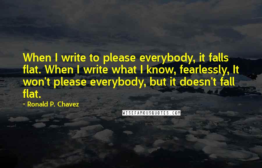 Ronald P. Chavez Quotes: When I write to please everybody, it falls flat. When I write what I know, fearlessly, It won't please everybody, but it doesn't fall flat.