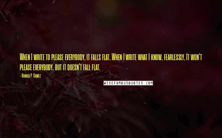 Ronald P. Chavez Quotes: When I write to please everybody, it falls flat. When I write what I know, fearlessly, It won't please everybody, but it doesn't fall flat.