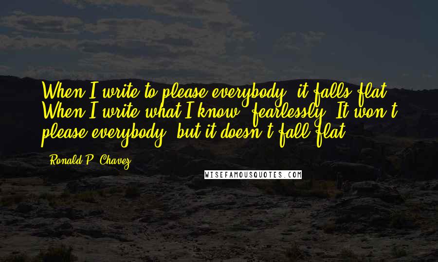 Ronald P. Chavez Quotes: When I write to please everybody, it falls flat. When I write what I know, fearlessly, It won't please everybody, but it doesn't fall flat.