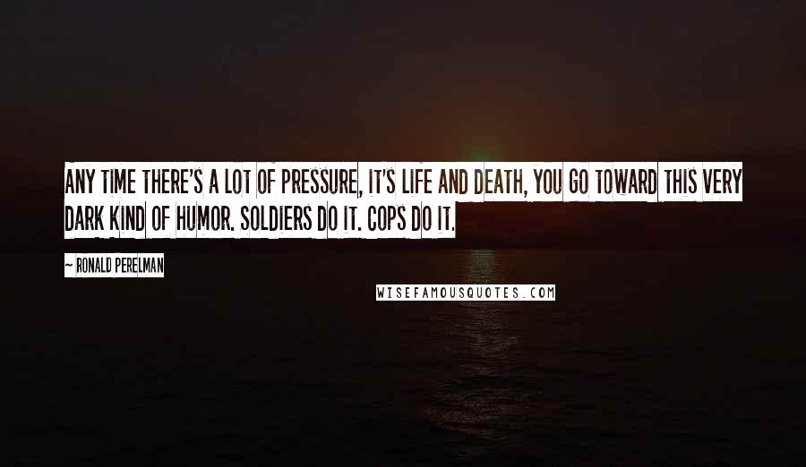 Ronald Perelman Quotes: Any time there's a lot of pressure, it's life and death, you go toward this very dark kind of humor. Soldiers do it. Cops do it.