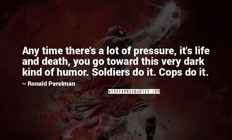 Ronald Perelman Quotes: Any time there's a lot of pressure, it's life and death, you go toward this very dark kind of humor. Soldiers do it. Cops do it.