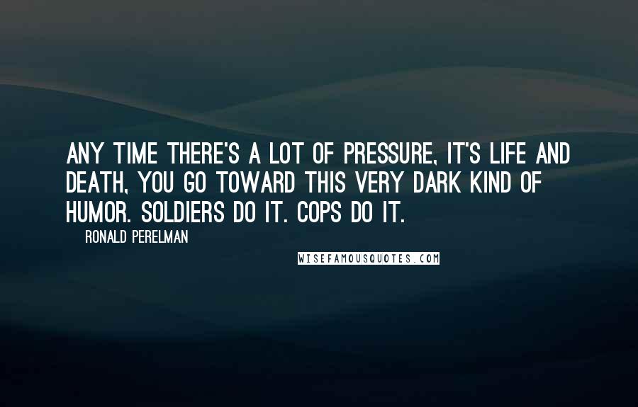 Ronald Perelman Quotes: Any time there's a lot of pressure, it's life and death, you go toward this very dark kind of humor. Soldiers do it. Cops do it.