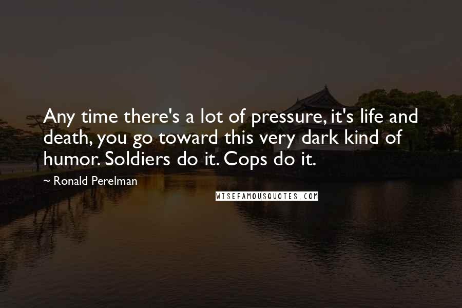 Ronald Perelman Quotes: Any time there's a lot of pressure, it's life and death, you go toward this very dark kind of humor. Soldiers do it. Cops do it.