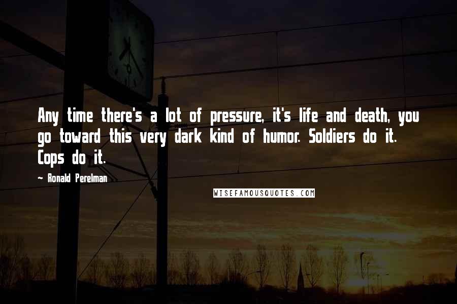 Ronald Perelman Quotes: Any time there's a lot of pressure, it's life and death, you go toward this very dark kind of humor. Soldiers do it. Cops do it.