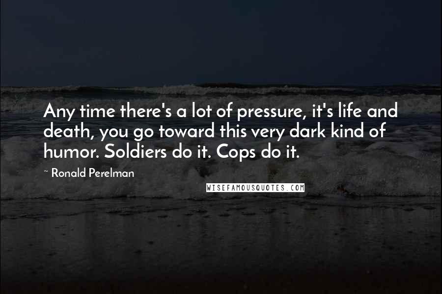 Ronald Perelman Quotes: Any time there's a lot of pressure, it's life and death, you go toward this very dark kind of humor. Soldiers do it. Cops do it.