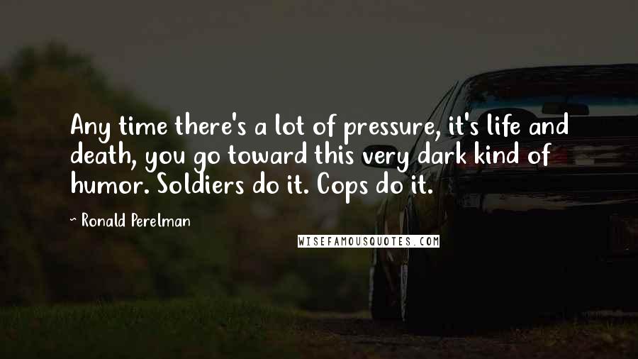 Ronald Perelman Quotes: Any time there's a lot of pressure, it's life and death, you go toward this very dark kind of humor. Soldiers do it. Cops do it.