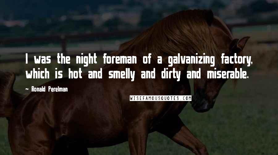 Ronald Perelman Quotes: I was the night foreman of a galvanizing factory, which is hot and smelly and dirty and miserable.