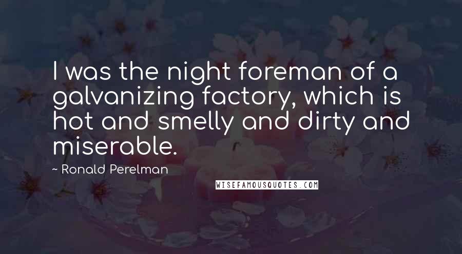 Ronald Perelman Quotes: I was the night foreman of a galvanizing factory, which is hot and smelly and dirty and miserable.