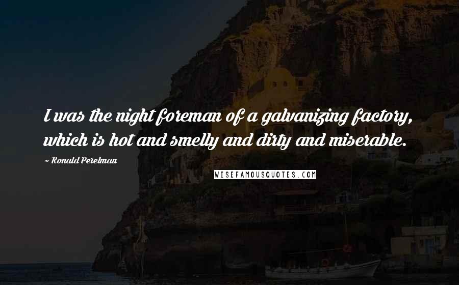 Ronald Perelman Quotes: I was the night foreman of a galvanizing factory, which is hot and smelly and dirty and miserable.