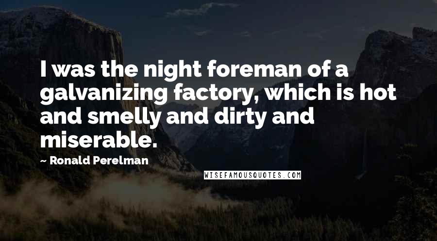 Ronald Perelman Quotes: I was the night foreman of a galvanizing factory, which is hot and smelly and dirty and miserable.