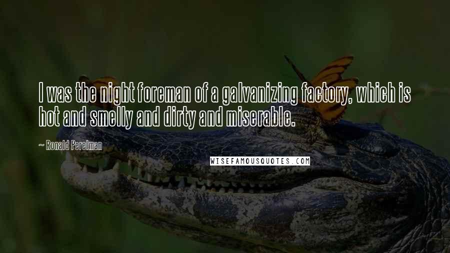 Ronald Perelman Quotes: I was the night foreman of a galvanizing factory, which is hot and smelly and dirty and miserable.
