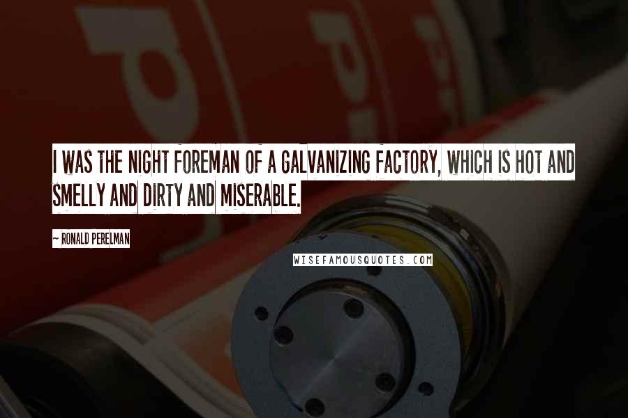 Ronald Perelman Quotes: I was the night foreman of a galvanizing factory, which is hot and smelly and dirty and miserable.