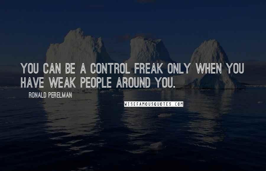 Ronald Perelman Quotes: You can be a control freak only when you have weak people around you.