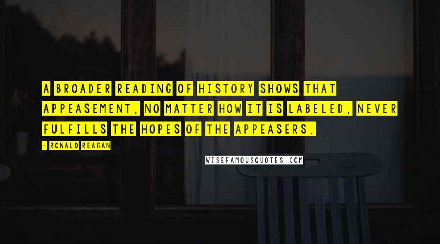 Ronald Reagan Quotes: A broader reading of history shows that appeasement, no matter how it is labeled, never fulfills the hopes of the appeasers.