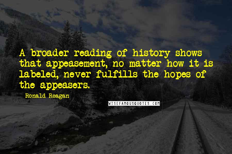 Ronald Reagan Quotes: A broader reading of history shows that appeasement, no matter how it is labeled, never fulfills the hopes of the appeasers.