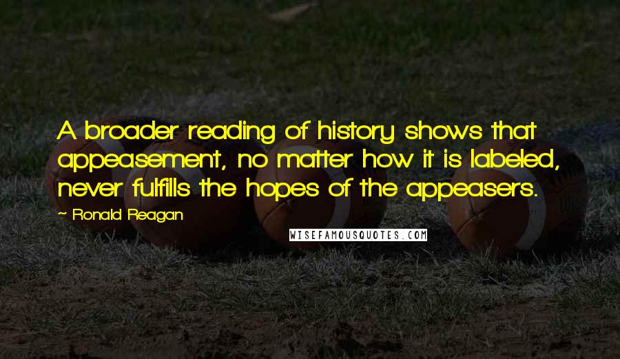 Ronald Reagan Quotes: A broader reading of history shows that appeasement, no matter how it is labeled, never fulfills the hopes of the appeasers.