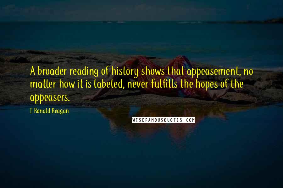 Ronald Reagan Quotes: A broader reading of history shows that appeasement, no matter how it is labeled, never fulfills the hopes of the appeasers.