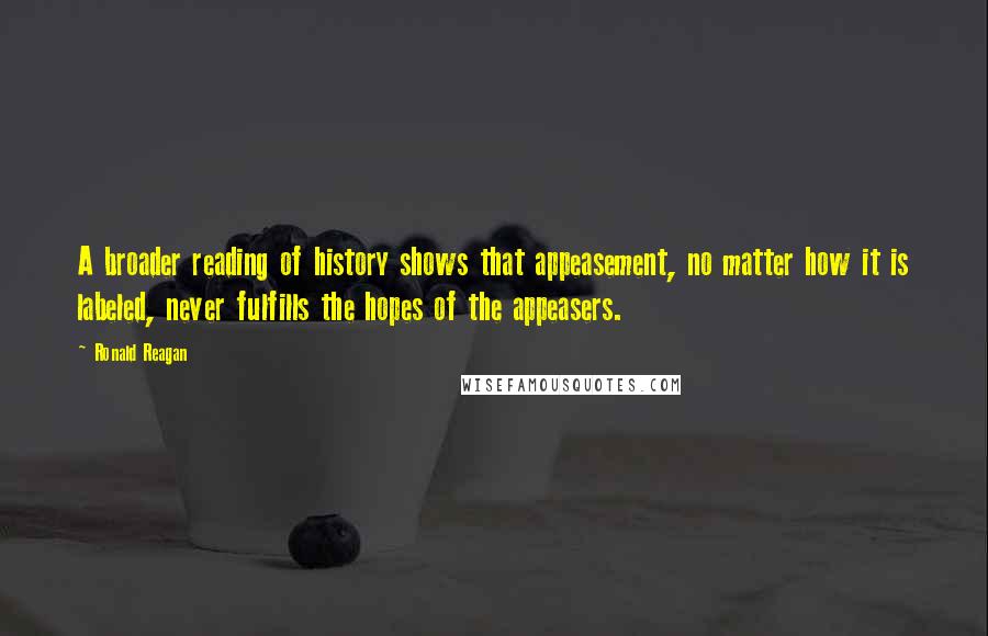 Ronald Reagan Quotes: A broader reading of history shows that appeasement, no matter how it is labeled, never fulfills the hopes of the appeasers.
