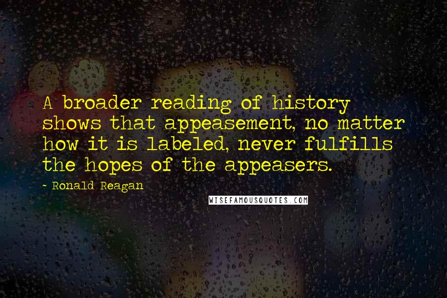 Ronald Reagan Quotes: A broader reading of history shows that appeasement, no matter how it is labeled, never fulfills the hopes of the appeasers.