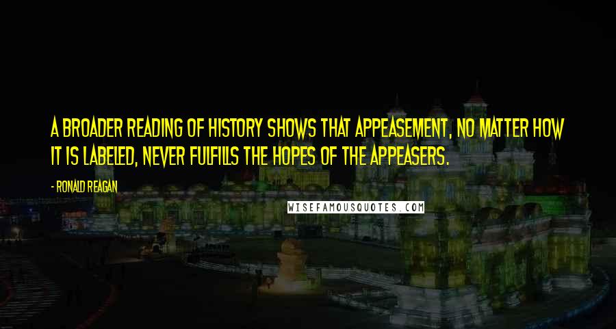 Ronald Reagan Quotes: A broader reading of history shows that appeasement, no matter how it is labeled, never fulfills the hopes of the appeasers.