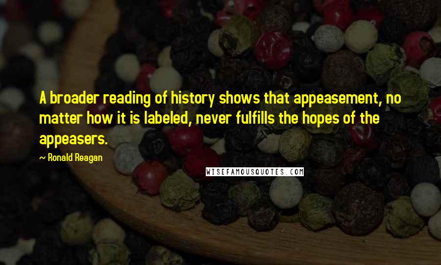 Ronald Reagan Quotes: A broader reading of history shows that appeasement, no matter how it is labeled, never fulfills the hopes of the appeasers.