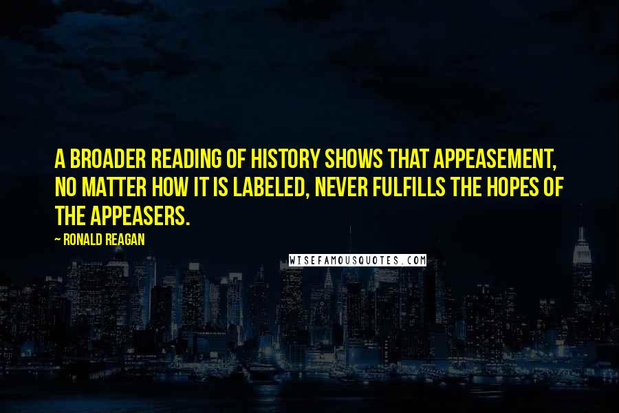 Ronald Reagan Quotes: A broader reading of history shows that appeasement, no matter how it is labeled, never fulfills the hopes of the appeasers.