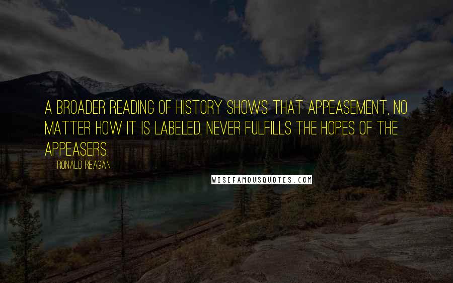 Ronald Reagan Quotes: A broader reading of history shows that appeasement, no matter how it is labeled, never fulfills the hopes of the appeasers.