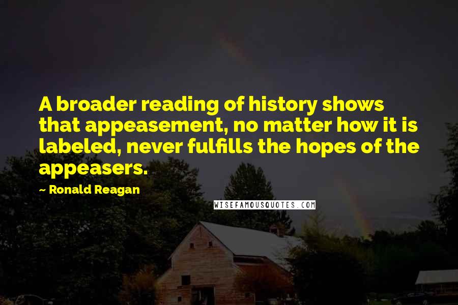 Ronald Reagan Quotes: A broader reading of history shows that appeasement, no matter how it is labeled, never fulfills the hopes of the appeasers.