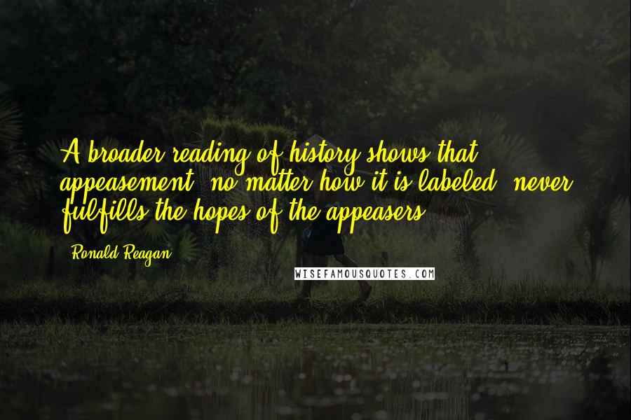 Ronald Reagan Quotes: A broader reading of history shows that appeasement, no matter how it is labeled, never fulfills the hopes of the appeasers.