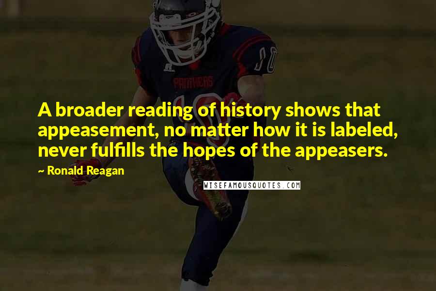 Ronald Reagan Quotes: A broader reading of history shows that appeasement, no matter how it is labeled, never fulfills the hopes of the appeasers.