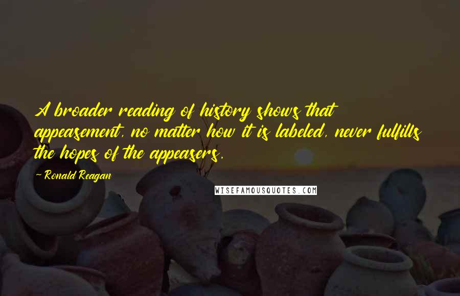 Ronald Reagan Quotes: A broader reading of history shows that appeasement, no matter how it is labeled, never fulfills the hopes of the appeasers.