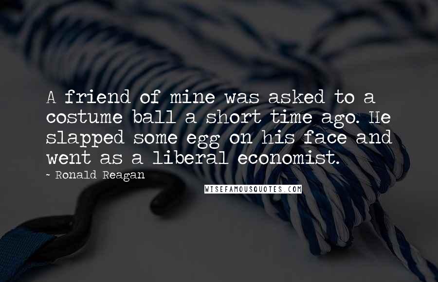 Ronald Reagan Quotes: A friend of mine was asked to a costume ball a short time ago. He slapped some egg on his face and went as a liberal economist.