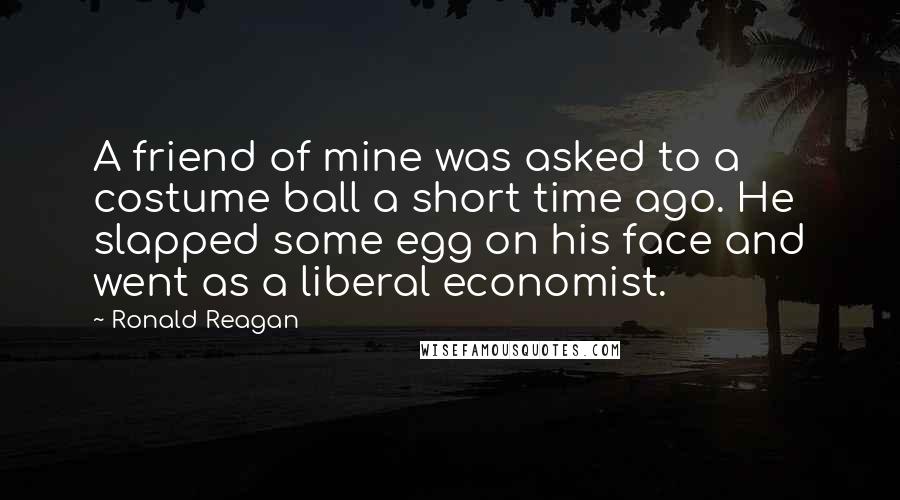 Ronald Reagan Quotes: A friend of mine was asked to a costume ball a short time ago. He slapped some egg on his face and went as a liberal economist.