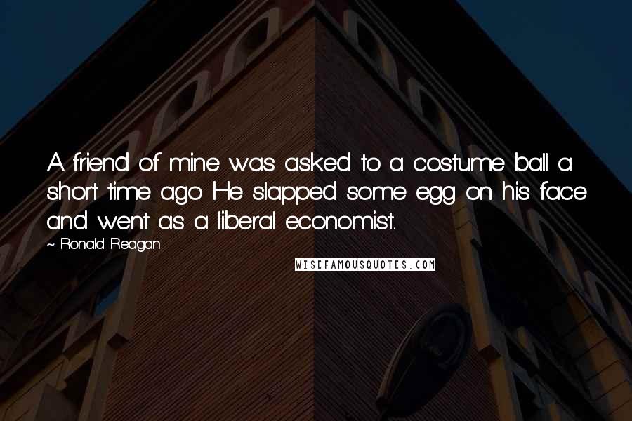 Ronald Reagan Quotes: A friend of mine was asked to a costume ball a short time ago. He slapped some egg on his face and went as a liberal economist.
