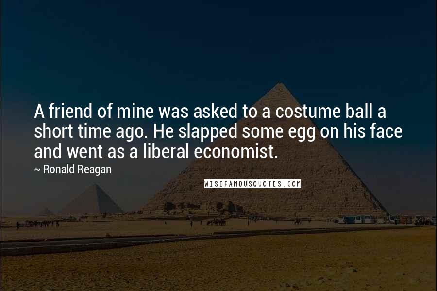 Ronald Reagan Quotes: A friend of mine was asked to a costume ball a short time ago. He slapped some egg on his face and went as a liberal economist.