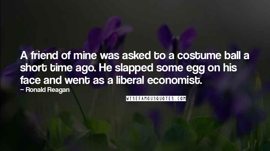 Ronald Reagan Quotes: A friend of mine was asked to a costume ball a short time ago. He slapped some egg on his face and went as a liberal economist.