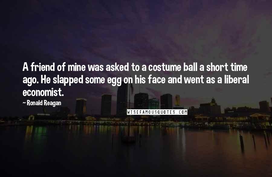 Ronald Reagan Quotes: A friend of mine was asked to a costume ball a short time ago. He slapped some egg on his face and went as a liberal economist.