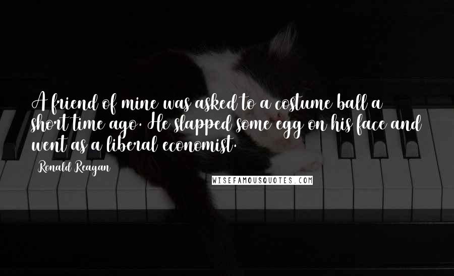 Ronald Reagan Quotes: A friend of mine was asked to a costume ball a short time ago. He slapped some egg on his face and went as a liberal economist.