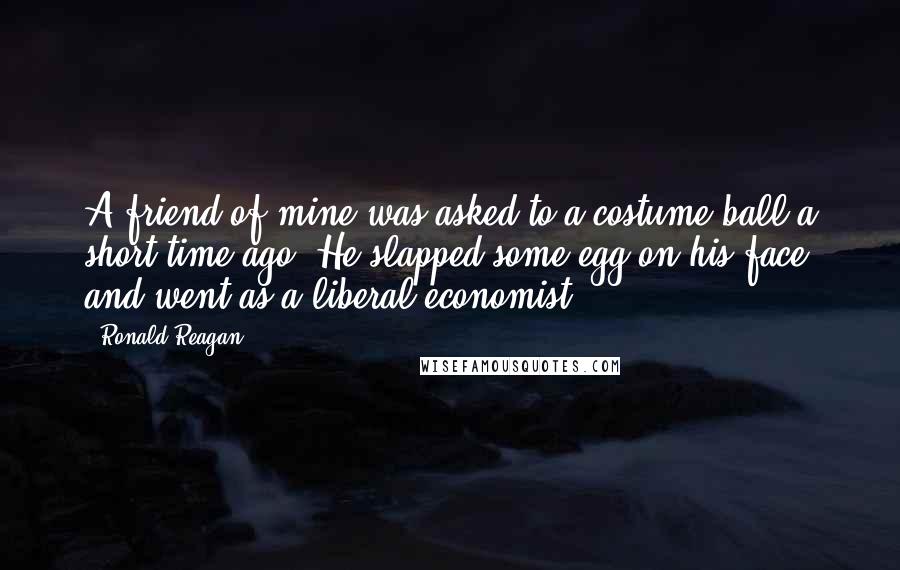 Ronald Reagan Quotes: A friend of mine was asked to a costume ball a short time ago. He slapped some egg on his face and went as a liberal economist.