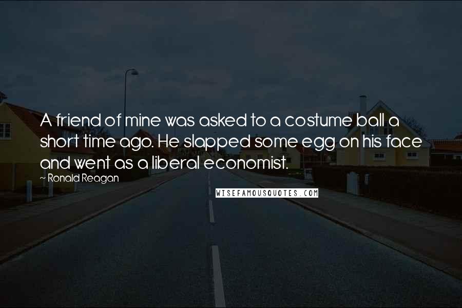 Ronald Reagan Quotes: A friend of mine was asked to a costume ball a short time ago. He slapped some egg on his face and went as a liberal economist.