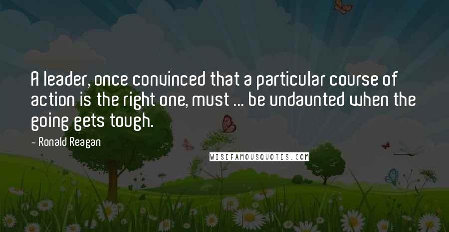 Ronald Reagan Quotes: A leader, once convinced that a particular course of action is the right one, must ... be undaunted when the going gets tough.