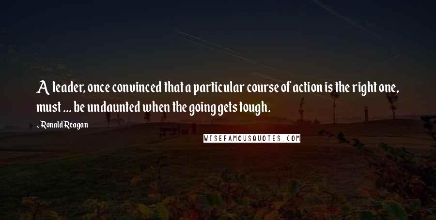 Ronald Reagan Quotes: A leader, once convinced that a particular course of action is the right one, must ... be undaunted when the going gets tough.