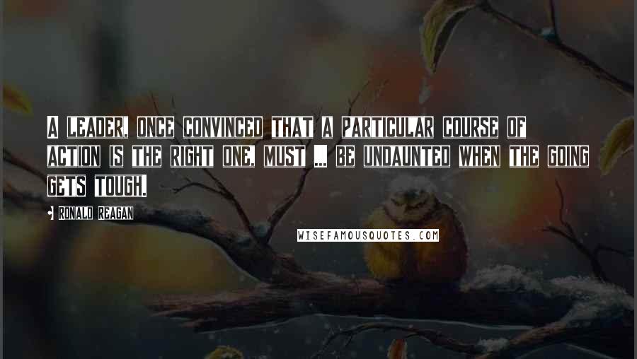 Ronald Reagan Quotes: A leader, once convinced that a particular course of action is the right one, must ... be undaunted when the going gets tough.