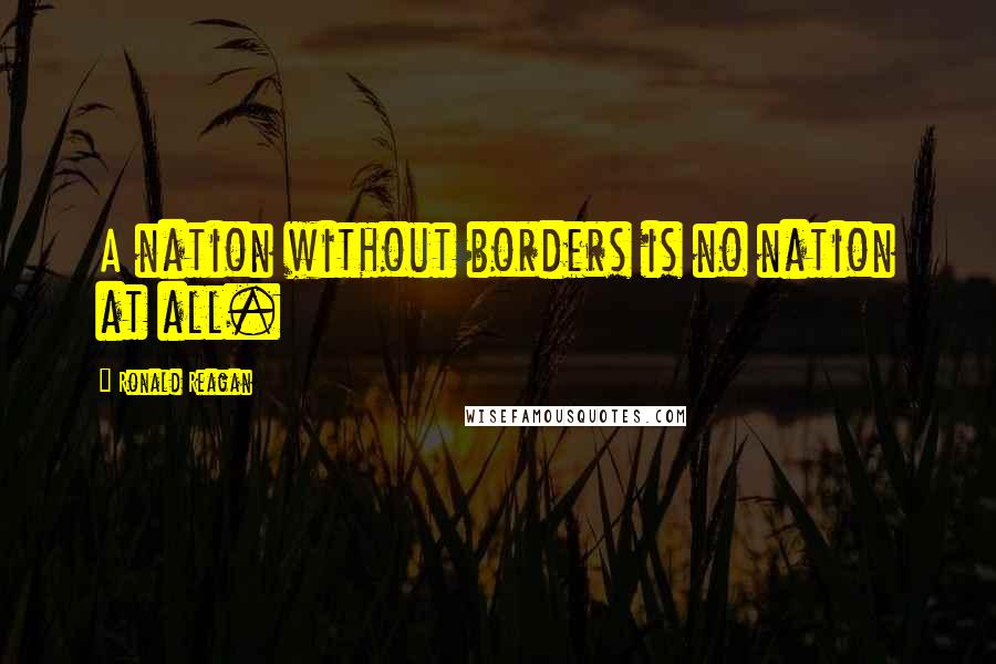 Ronald Reagan Quotes: A nation without borders is no nation at all.