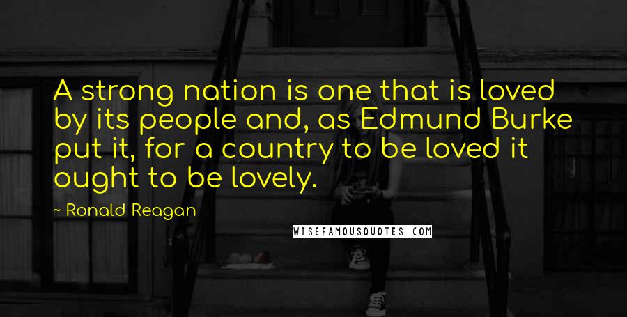 Ronald Reagan Quotes: A strong nation is one that is loved by its people and, as Edmund Burke put it, for a country to be loved it ought to be lovely.