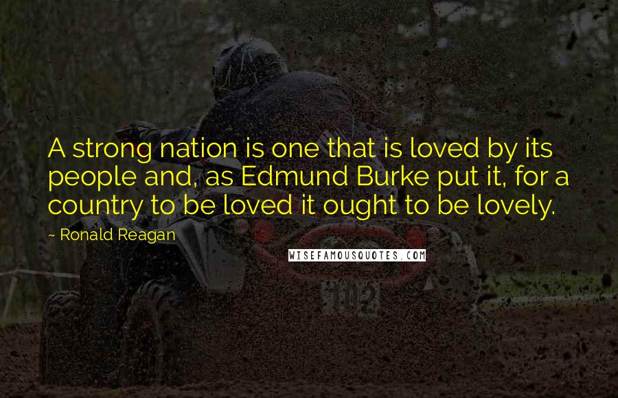 Ronald Reagan Quotes: A strong nation is one that is loved by its people and, as Edmund Burke put it, for a country to be loved it ought to be lovely.